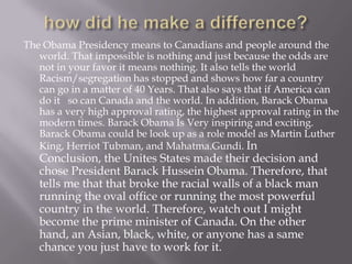 how did he make a difference?The Obama Presidency means to Canadians and people around the world. That impossible is nothing and just because the odds are not in your favor it means nothing. It also tells the world Racism/segregation has stopped and shows how far a country can go in a matter of 40 Years. That also says that if America can do it   so can Canada and the world. In addition, Barack Obama has a very high approval rating, the highest approval rating in the modern times. Barack Obama Is Very inspiring and exciting. Barack Obama could be look up as a role model as Martin Luther King, Herriot Tubman, and Mahatma.Gundi. In Conclusion, the Unites States made their decision and chose President Barack Hussein Obama. Therefore, that tells me that that broke the racial walls of a black man running the oval office or running the most powerful country in the world. Therefore, watch out I might become the prime minister of Canada. On the other hand, an Asian, black, white, or anyone has a same chance you just have to work for it.