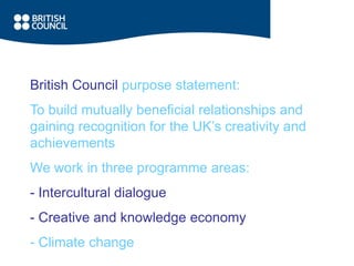 British Council purpose statement:
To build mutually beneficial relationships and
gaining recognition for the UK’s creativity and
achievements
We work in three programme areas:
- Intercultural dialogue
- Creative and knowledge economy
- Climate change
 