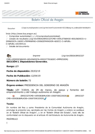 12/4/2019 Boletín Oficial de Aragón
http://www.boa.aragon.es/cgi-bin/EBOA/BRSCGI?CMD=VERDOC&BASE=BOLE&PIECE=BOLE&DOCS=1-24&DOCR=1&SEC=FIRMA&RNG=200&S… 1/40
Inicio (http://www.boa.aragon.es)
/ Comprobar autenticidad (../../#/comprobarAutenticidad)
/ Listado de resultados (/cgi-bin/EBOA/BRSCGI?CMD=VERLST&BASE=BOLE&DOCS=1-
200&DOCR=1&SEC=FIRMA&RNG=200&SEPARADOR=&SECC-C=&PUBL-
C=&PUBL=20190412)
/ Detalle del documento
Imprimir (/cgi-bin/EBOA/BRSCGI?
CMD=VERDOC&BASE=BOLE&DOCN=000227781&SEC=IMPRESION)
SECCIÓN I. Disposiciones Generales.
Rango: LEY
Fecha de disposición: 29/03/19
Fecha de Publicación: 12/04/19
Número de boletín: 72
Órgano emisor: PRESIDENCIA DEL GOBIERNO DE ARAGÓN
Título: LEY 7/2019, de 29 de marzo, de apoyo y fomento del
emprendimiento y del trabajo autónomo en Aragón.
(BRSCGI?CMD=VEROBJ&MLKOB=1068758622828) (BRSCGI?
CMD=VEROBJ&MLKOB=1068759632929)
Texto:
En nombre del Rey y como Presidente de la Comunidad Autónoma de Aragón,
promulgo la presente Ley, aprobada por las Cortes de Aragón y ordeno se publique
en el "Boletín Oficial de Aragón", y en el "Boletín Oficial del Estado", todo ello de
conformidad con lo dispuesto en el artículo 45 del Estatuto de Autonomía de Aragón.
PREÁMBULO
I
(//app-eu.readspeaker.com/cgi-bin/rsent?customerid=9222&lang=es_es&readid=leelo&url=)
Escuchar
 