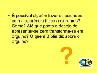 É possível alguém levar os cuidados com a aparência física a extremos? Como? Até que ponto o desejo de apresentar-se bem transforma-se em orgulho? O que a Bíblia diz sobre o orgulho? ? 