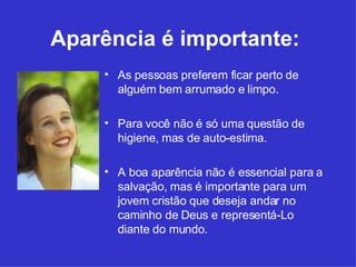 Aparência é importante:   As pessoas preferem ficar perto de alguém bem arrumado e limpo. Para você não é só uma questão de higiene, mas de auto-estima.  A boa aparência não é essencial para a salvação, mas é importante para um jovem cristão que deseja andar no caminho de Deus e representá-Lo diante do mundo.  