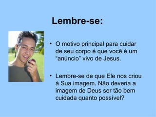 Lembre-se: O motivo principal para cuidar de seu corpo é que você é um “anúncio” vivo de Jesus.  Lembre-se de que Ele nos criou à Sua imagem. Não deveria a imagem de Deus ser tão bem cuidada quanto possível? 