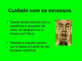 Cuidado com os excessos.   Gastar tempo demais com a aparência e esquecer do sono, do desjejum ou o tempo com Deus. Vaidade e orgulho podem ser a causa provável de seu fracasso espiritual.  