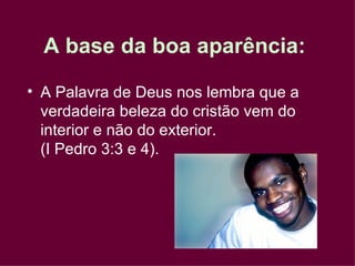 A Palavra de Deus nos lembra que a verdadeira beleza do cristão vem do interior e não do exterior.  (I Pedro 3:3 e 4). A base da boa aparência:   