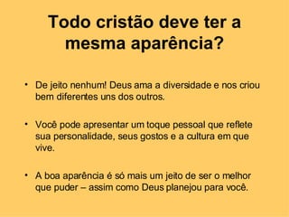 Todo cristão deve ter a mesma aparência? De jeito nenhum! Deus ama a diversidade e nos criou bem diferentes uns dos outros.  Você pode apresentar um toque pessoal que reflete sua personalidade, seus gostos e a cultura em que vive.  A boa aparência é só mais um jeito de ser o melhor que puder – assim como Deus planejou para você. 