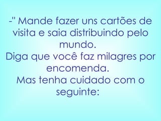 -" Mande fazer uns cartões de visita e saia distribuindo pelo mundo.   Diga que você faz milagres por encomenda.   Mas tenha cuidado com o seguinte:    