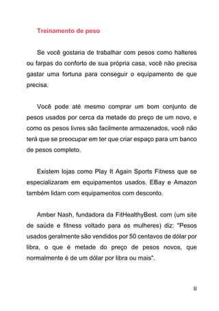 8
Treinamento de peso
Se você gostaria de trabalhar com pesos como halteres
ou farpas do conforto de sua própria casa, você não precisa
gastar uma fortuna para conseguir o equipamento de que
precisa.
Você pode até mesmo comprar um bom conjunto de
pesos usados por cerca da metade do preço de um novo, e
como os pesos livres são facilmente armazenados, você não
terá que se preocupar em ter que criar espaço para um banco
de pesos completo.
Existem lojas como Play It Again Sports Fitness que se
especializaram em equipamentos usados. EBay e Amazon
também lidam com equipamentos com desconto.
Amber Nash, fundadora da FitHealthyBest. com (um site
de saúde e fitness voltado para as mulheres) diz: "Pesos
usados geralmente são vendidos por 50 centavos de dólar por
libra, o que é metade do preço de pesos novos, que
normalmente é de um dólar por libra ou mais".
 