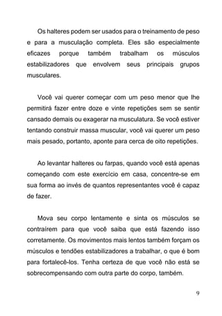 9
Os halteres podem ser usados para o treinamento de peso
e para a musculação completa. Eles são especialmente
eficazes porque também trabalham os músculos
estabilizadores que envolvem seus principais grupos
musculares.
Você vai querer começar com um peso menor que lhe
permitirá fazer entre doze e vinte repetições sem se sentir
cansado demais ou exagerar na musculatura. Se você estiver
tentando construir massa muscular, você vai querer um peso
mais pesado, portanto, aponte para cerca de oito repetições.
Ao levantar halteres ou farpas, quando você está apenas
começando com este exercício em casa, concentre-se em
sua forma ao invés de quantos representantes você é capaz
de fazer.
Mova seu corpo lentamente e sinta os músculos se
contraírem para que você saiba que está fazendo isso
corretamente. Os movimentos mais lentos também forçam os
músculos e tendões estabilizadores a trabalhar, o que é bom
para fortalecê-los. Tenha certeza de que você não está se
sobrecompensando com outra parte do corpo, também.
 
