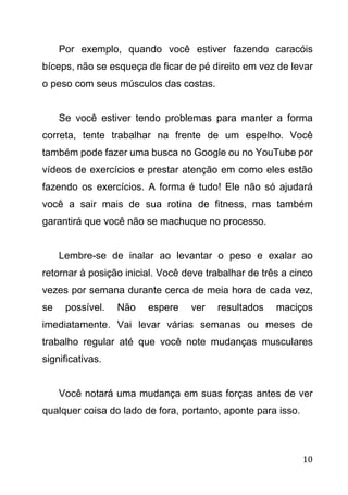10
Por exemplo, quando você estiver fazendo caracóis
bíceps, não se esqueça de ficar de pé direito em vez de levar
o peso com seus músculos das costas.
Se você estiver tendo problemas para manter a forma
correta, tente trabalhar na frente de um espelho. Você
também pode fazer uma busca no Google ou no YouTube por
vídeos de exercícios e prestar atenção em como eles estão
fazendo os exercícios. A forma é tudo! Ele não só ajudará
você a sair mais de sua rotina de fitness, mas também
garantirá que você não se machuque no processo.
Lembre-se de inalar ao levantar o peso e exalar ao
retornar à posição inicial. Você deve trabalhar de três a cinco
vezes por semana durante cerca de meia hora de cada vez,
se possível. Não espere ver resultados maciços
imediatamente. Vai levar várias semanas ou meses de
trabalho regular até que você note mudanças musculares
significativas.
Você notará uma mudança em suas forças antes de ver
qualquer coisa do lado de fora, portanto, aponte para isso.
 