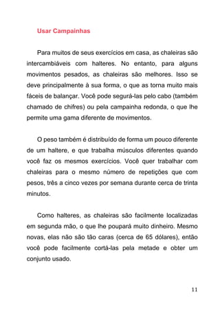 11
Usar Campainhas
Para muitos de seus exercícios em casa, as chaleiras são
intercambiáveis com halteres. No entanto, para alguns
movimentos pesados, as chaleiras são melhores. Isso se
deve principalmente à sua forma, o que as torna muito mais
fáceis de balançar. Você pode segurá-las pelo cabo (também
chamado de chifres) ou pela campainha redonda, o que lhe
permite uma gama diferente de movimentos.
O peso também é distribuído de forma um pouco diferente
de um haltere, e que trabalha músculos diferentes quando
você faz os mesmos exercícios. Você quer trabalhar com
chaleiras para o mesmo número de repetições que com
pesos, três a cinco vezes por semana durante cerca de trinta
minutos.
Como halteres, as chaleiras são facilmente localizadas
em segunda mão, o que lhe poupará muito dinheiro. Mesmo
novas, elas não são tão caras (cerca de 65 dólares), então
você pode facilmente cortá-las pela metade e obter um
conjunto usado.
 