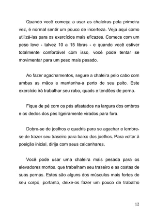 12
Quando você começa a usar as chaleiras pela primeira
vez, é normal sentir um pouco de incerteza. Veja aqui como
utilizá-las para os exercícios mais eficazes. Comece com um
peso leve - talvez 10 a 15 libras - e quando você estiver
totalmente confortável com isso, você pode tentar se
movimentar para um peso mais pesado.
Ao fazer agachamentos, segure a chaleira pelo cabo com
ambas as mãos e mantenha-a perto de seu peito. Este
exercício irá trabalhar seu rabo, quads e tendões de perna.
Fique de pé com os pés afastados na largura dos ombros
e os dedos dos pés ligeiramente virados para fora.
Dobre-se de joelhos e quadris para se agachar e lembre-
se de trazer seu traseiro para baixo dos joelhos. Para voltar à
posição inicial, dirija com seus calcanhares.
Você pode usar uma chaleira mais pesada para os
elevadores mortos, que trabalham seu traseiro e as costas de
suas pernas. Estes são alguns dos músculos mais fortes de
seu corpo, portanto, deixe-os fazer um pouco de trabalho
 