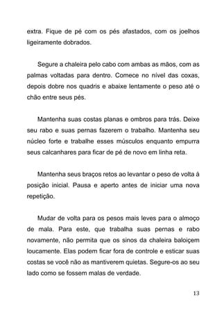 13
extra. Fique de pé com os pés afastados, com os joelhos
ligeiramente dobrados.
Segure a chaleira pelo cabo com ambas as mãos, com as
palmas voltadas para dentro. Comece no nível das coxas,
depois dobre nos quadris e abaixe lentamente o peso até o
chão entre seus pés.
Mantenha suas costas planas e ombros para trás. Deixe
seu rabo e suas pernas fazerem o trabalho. Mantenha seu
núcleo forte e trabalhe esses músculos enquanto empurra
seus calcanhares para ficar de pé de novo em linha reta.
Mantenha seus braços retos ao levantar o peso de volta à
posição inicial. Pausa e aperto antes de iniciar uma nova
repetição.
Mudar de volta para os pesos mais leves para o almoço
de mala. Para este, que trabalha suas pernas e rabo
novamente, não permita que os sinos da chaleira baloiçem
loucamente. Elas podem ficar fora de controle e esticar suas
costas se você não as mantiverem quietas. Segure-os ao seu
lado como se fossem malas de verdade.
 