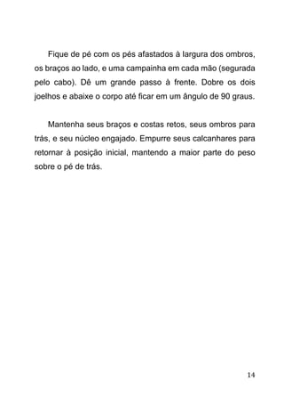 14
Fique de pé com os pés afastados à largura dos ombros,
os braços ao lado, e uma campainha em cada mão (segurada
pelo cabo). Dê um grande passo à frente. Dobre os dois
joelhos e abaixe o corpo até ficar em um ângulo de 90 graus.
Mantenha seus braços e costas retos, seus ombros para
trás, e seu núcleo engajado. Empurre seus calcanhares para
retornar à posição inicial, mantendo a maior parte do peso
sobre o pé de trás.
 