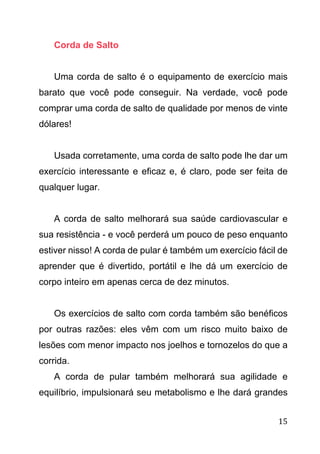 15
Corda de Salto
Uma corda de salto é o equipamento de exercício mais
barato que você pode conseguir. Na verdade, você pode
comprar uma corda de salto de qualidade por menos de vinte
dólares!
Usada corretamente, uma corda de salto pode lhe dar um
exercício interessante e eficaz e, é claro, pode ser feita de
qualquer lugar.
A corda de salto melhorará sua saúde cardiovascular e
sua resistência - e você perderá um pouco de peso enquanto
estiver nisso! A corda de pular é também um exercício fácil de
aprender que é divertido, portátil e lhe dá um exercício de
corpo inteiro em apenas cerca de dez minutos.
Os exercícios de salto com corda também são benéficos
por outras razões: eles vêm com um risco muito baixo de
lesões com menor impacto nos joelhos e tornozelos do que a
corrida.
A corda de pular também melhorará sua agilidade e
equilíbrio, impulsionará seu metabolismo e lhe dará grandes
 