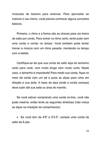16
músculos de bezerro para arrancar. Para aproveitar ao
máximo o seu treino, você precisa conhecer alguns conceitos
básicos.
Primeiro, o ritmo e a forma são as chaves para um treino
de salto por corda. Para entrar no ritmo certo, tente pular sem
uma corda e contar no tempo. Você também pode tentar
treinar a música com um ritmo pesado, mantendo no tempo
com a batida.
Certifique-se de que sua corda de salto seja do tamanho
certo para você, nem muito longa nem muito curta. Neste
caso, o tamanho é importante! Para medir sua corda, fique no
meio da corda com um pé e puxe as alças para cima em
direção a sua axila. A base da alça (onde a corda começa)
deve subir até sua axila ou área do mamilo.
Se você estiver comprando uma corda on-line, você não
pode medi-la, então tente as seguintes diretrizes (não inclua
as alças na medição do comprimento):
 Se você tem de 4'9" a 5'3.5", compre uma corda de
salto de 8 pés
 