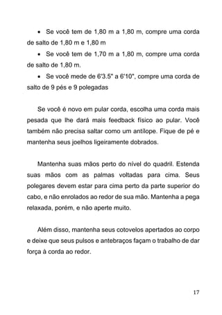 17
 Se você tem de 1,80 m a 1,80 m, compre uma corda
de salto de 1,80 m e 1,80 m
 Se você tem de 1,70 m a 1,80 m, compre uma corda
de salto de 1,80 m.
 Se você mede de 6'3.5" a 6'10", compre uma corda de
salto de 9 pés e 9 polegadas
Se você é novo em pular corda, escolha uma corda mais
pesada que lhe dará mais feedback físico ao pular. Você
também não precisa saltar como um antílope. Fique de pé e
mantenha seus joelhos ligeiramente dobrados.
Mantenha suas mãos perto do nível do quadril. Estenda
suas mãos com as palmas voltadas para cima. Seus
polegares devem estar para cima perto da parte superior do
cabo, e não enrolados ao redor de sua mão. Mantenha a pega
relaxada, porém, e não aperte muito.
Além disso, mantenha seus cotovelos apertados ao corpo
e deixe que seus pulsos e antebraços façam o trabalho de dar
força à corda ao redor.
 