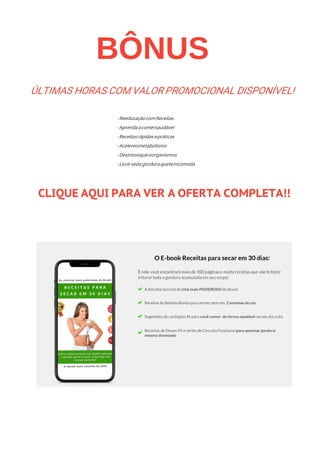 BÔNUS
- Reeducação comReceitas
- Aprendaacomersaudável
- Receitasrápidas epráticas
- Acelereometabolismo
- Desintoxiqueoorganismos
- Livre-sedagordura queteincomoda
CLIQUE AQUI PARA VER A OFERTA COMPLETA!!
ÚLTIMAS HORAS COM VALOR PROMOCIONAL DISPONÍVEL!
 