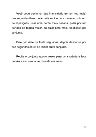 18
Você pode aumentar sua intensidade em um (ou mais)
dos seguintes itens: pular mais rápido para o mesmo número
de repetições, usar uma corda mais pesada, pular por um
período de tempo maior, ou pular para mais repetições por
conjunto.
Pule por vinte ou trinta segundos, depois descanse por
dez segundos antes de iniciar outro conjunto.
Repita o conjunto quatro vezes para uma rodada e faça
de três a cinco rodadas durante um treino.
 