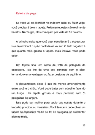 19
Esteira de yoga
Se você vai se exercitar no chão em casa, ou fazer yoga,
você precisará de um tapete. Felizmente, estes são realmente
baratos. Na Target, eles começam por volta de 15 dólares.
A primeira coisa que você quer considerar é a espessura.
Isto determinará o quão confortável vai ser. O lado negativo é
que quanto mais grosso o tapete, mais instável você pode
estar.
Um tapete fino tem cerca de 1/16 de polegada de
espessura. Isto lhe dá uma boa conexão com o piso,
tornando-o uma vantagem ao fazer posturas de equilíbrio.
A desvantagem disso é que há menos amortecimento
entre você e o chão. Você pode bater com o joelho fazendo
um lunge. Um tapete grosso é mais parecido com ¼
polegadas de largura.
Isso pode ser melhor para apoio das costas durante o
trabalho principal ou inversões. Você também pode obter um
tapete de espessura média de 1/8 de polegada, se preferir ter
algo no meio.
 