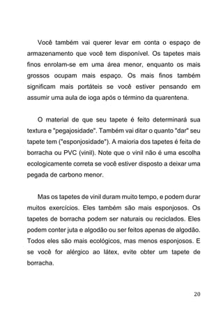 20
Você também vai querer levar em conta o espaço de
armazenamento que você tem disponível. Os tapetes mais
finos enrolam-se em uma área menor, enquanto os mais
grossos ocupam mais espaço. Os mais finos também
significam mais portáteis se você estiver pensando em
assumir uma aula de ioga após o término da quarentena.
O material de que seu tapete é feito determinará sua
textura e "pegajosidade". Também vai ditar o quanto "dar" seu
tapete tem ("esponjosidade"). A maioria dos tapetes é feita de
borracha ou PVC (vinil). Note que o vinil não é uma escolha
ecologicamente correta se você estiver disposto a deixar uma
pegada de carbono menor.
Mas os tapetes de vinil duram muito tempo, e podem durar
muitos exercícios. Eles também são mais esponjosos. Os
tapetes de borracha podem ser naturais ou reciclados. Eles
podem conter juta e algodão ou ser feitos apenas de algodão.
Todos eles são mais ecológicos, mas menos esponjosos. E
se você for alérgico ao látex, evite obter um tapete de
borracha.
 