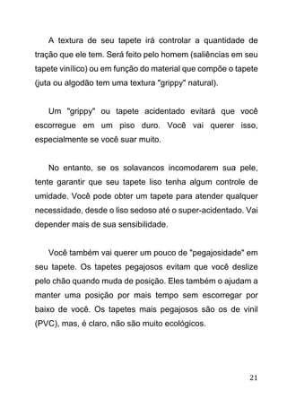 21
A textura de seu tapete irá controlar a quantidade de
tração que ele tem. Será feito pelo homem (saliências em seu
tapete vinílico) ou em função do material que compõe o tapete
(juta ou algodão tem uma textura "grippy" natural).
Um "grippy" ou tapete acidentado evitará que você
escorregue em um piso duro. Você vai querer isso,
especialmente se você suar muito.
No entanto, se os solavancos incomodarem sua pele,
tente garantir que seu tapete liso tenha algum controle de
umidade. Você pode obter um tapete para atender qualquer
necessidade, desde o liso sedoso até o super-acidentado. Vai
depender mais de sua sensibilidade.
Você também vai querer um pouco de "pegajosidade" em
seu tapete. Os tapetes pegajosos evitam que você deslize
pelo chão quando muda de posição. Eles também o ajudam a
manter uma posição por mais tempo sem escorregar por
baixo de você. Os tapetes mais pegajosos são os de vinil
(PVC), mas, é claro, não são muito ecológicos.
 