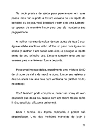 22
Se você precisa de ajuda para permanecer em suas
poses, mas não suporta a textura elevada de um tapete de
borracha ou de juta, você precisará ir com o de vinil. Lembre-
se apenas de mantê-lo limpo para que ele mantenha sua
pegajosidade.
A melhor maneira de cuidar de seu tapete de ioga é usar
água e sabão simples e velho. Molhe um pano com água com
sabão (o melhor é um sabão sem óleo) e enxugue o tapete
antes de seu primeiro uso. Limpe-o também uma vez por
semana para mantê-lo em forma de ponta.
Para uma limpeza rápida, experimente uma mistura 50/50
de vinagre de cidra de maçã e água. Limpe sua esteira e
deixe-a secar em uma sala bem ventilada ou (melhor ainda)
no exterior.
Você também pode comprar ou fazer um spray de óleo
essencial que deixa seu tapete com um cheiro fresco como
limão, eucalipto, alfazema ou hortelã.
Com o tempo, seu tapete começará a perder sua
pegajosidade. Uma das melhores maneiras de lutar é
 