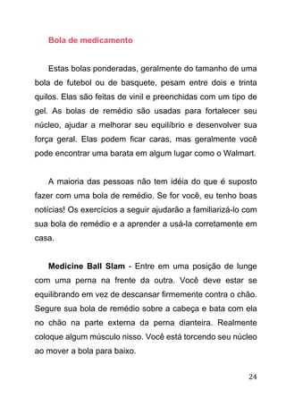 24
Bola de medicamento
Estas bolas ponderadas, geralmente do tamanho de uma
bola de futebol ou de basquete, pesam entre dois e trinta
quilos. Elas são feitas de vinil e preenchidas com um tipo de
gel. As bolas de remédio são usadas para fortalecer seu
núcleo, ajudar a melhorar seu equilíbrio e desenvolver sua
força geral. Elas podem ficar caras, mas geralmente você
pode encontrar uma barata em algum lugar como o Walmart.
A maioria das pessoas não tem idéia do que é suposto
fazer com uma bola de remédio. Se for você, eu tenho boas
notícias! Os exercícios a seguir ajudarão a familiarizá-lo com
sua bola de remédio e a aprender a usá-la corretamente em
casa.
Medicine Ball Slam - Entre em uma posição de lunge
com uma perna na frente da outra. Você deve estar se
equilibrando em vez de descansar firmemente contra o chão.
Segure sua bola de remédio sobre a cabeça e bata com ela
no chão na parte externa da perna dianteira. Realmente
coloque algum músculo nisso. Você está torcendo seu núcleo
ao mover a bola para baixo.
 
