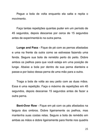 25
Pegue a bola de volta enquanto ela salta e repita o
movimento.
Faça tantas repetições quantas puder em um período de
45 segundos, depois descanse por cerca de 15 segundos
antes de experimentá-lo na outra perna.
Lunge and Pass - Fique de pé com as pernas afastadas
e uma na frente da outra como se estivesse fazendo uma
fenda. Segure sua bola de remédio perto do peito. Dobre
ambos os joelhos para que você esteja em uma posição de
lunge. Abaixe a bola por dentro de sua perna dianteira e
passe-a por baixo dessa perna de uma mão para a outra.
Traga a bola de volta ao seu peito com as duas mãos.
Essa é uma repetição. Faça o máximo de repetições em 45
segundos, depois descanse 15 segundos antes de fazer a
outra perna.
Bent-Over Row - Fique em pé com os pés afastados na
largura dos ombros. Dobre ligeiramente os joelhos, mas
mantenha suas costas retas. Segure a bola de remédio em
ambas as mãos e dobre ligeiramente para frente nos quadris
 