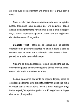 26
até que suas costas formem um ângulo de 45 graus com o
chão.
Puxe a bola para cima enquanto aperta suas omoplatas
juntas. Mantenha esta posição por um segundo, depois
abaixe a bola lentamente novamente. Essa é uma repetição.
Faça tantas repetições quantas puder em 45 segundos,
depois descanse 15 segundos.
Bicicleta Twist - Deite-se de costas com os joelhos
dobrados e os pés bem assentes no chão. Segure a bola de
remédio com as duas mãos acima do peito. Enrole o tronco
para cima apertando os abdominais.
Na parte de cima da crocante, torça o tronco para que seu
cotovelo esquerdo encontre seu joelho direito (ou vice-versa)
com a bola ainda em ambas as mãos.
Estique sua perna esquerda ao mesmo tempo, como se
estivesse pedalando uma bicicleta. Retornar à posição inicial
e repetir com a outra perna. Essa é uma repetição. Faça
tantas repetições quantas puder em 45 segundos e depois
descanse 15 segundos.
 