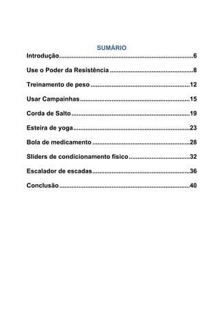 SUMÁRIO
Introdução.............................................................................6
Use o Poder da Resistência ................................................8
Treinamento de peso .........................................................12
Usar Campainhas...............................................................15
Corda de Salto....................................................................19
Esteira de yoga...................................................................23
Bola de medicamento ........................................................28
Sliders de condicionamento físico...................................32
Escalador de escadas........................................................36
Conclusão...........................................................................40
 