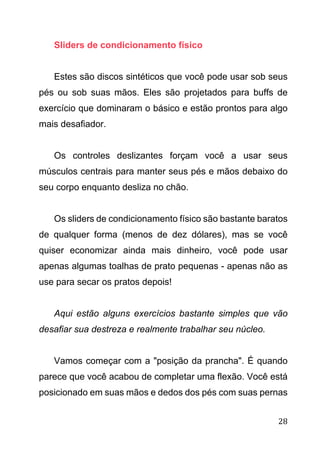 28
Sliders de condicionamento físico
Estes são discos sintéticos que você pode usar sob seus
pés ou sob suas mãos. Eles são projetados para buffs de
exercício que dominaram o básico e estão prontos para algo
mais desafiador.
Os controles deslizantes forçam você a usar seus
músculos centrais para manter seus pés e mãos debaixo do
seu corpo enquanto desliza no chão.
Os sliders de condicionamento físico são bastante baratos
de qualquer forma (menos de dez dólares), mas se você
quiser economizar ainda mais dinheiro, você pode usar
apenas algumas toalhas de prato pequenas - apenas não as
use para secar os pratos depois!
Aqui estão alguns exercícios bastante simples que vão
desafiar sua destreza e realmente trabalhar seu núcleo.
Vamos começar com a "posição da prancha". É quando
parece que você acabou de completar uma flexão. Você está
posicionado em suas mãos e dedos dos pés com suas pernas
 