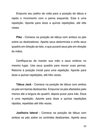 30
Empurre seu joelho de volta para a posição de tábua e
repita o movimento com a perna esquerda. Esta é uma
repetição. Aponte para doze a quinze repetições, até três
vezes.
Pike - Comece na posição de tábua com ambos os pés
sobre os deslizadores. Aperte seus abdominais e enfie seus
quadris em direção ao teto, o que puxará seus pés em direção
às mãos.
Certifique-se de manter sua mão e seus ombros no
mesmo lugar. Use seus quadris para mover suas pernas.
Retorne à posição inicial para uma repetição. Aponte para
doze a quinze repetições, até três vezes.
Tábua Jack - Comece na posição de tábua com ambos
os pés em barras deslizantes. Empurrar os pés afastados pelo
menos até a largura do quadril, depois puxar para trás. Essa
é uma repetição. Aponte para doze a quinze repetições
rápidas, repetidas até três vezes.
Joelheira lateral - Comece na posição de tábua com
ambos os pés sobre os controles deslizantes. Aperte seus
 