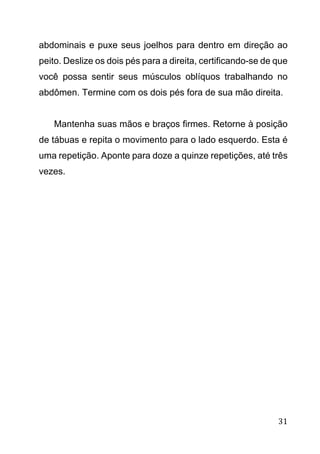 31
abdominais e puxe seus joelhos para dentro em direção ao
peito. Deslize os dois pés para a direita, certificando-se de que
você possa sentir seus músculos oblíquos trabalhando no
abdômen. Termine com os dois pés fora de sua mão direita.
Mantenha suas mãos e braços firmes. Retorne à posição
de tábuas e repita o movimento para o lado esquerdo. Esta é
uma repetição. Aponte para doze a quinze repetições, até três
vezes.
 