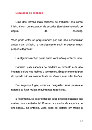 32
Escalador de escadas
Uma das formas mais eficazes de trabalhar seu corpo
inteiro é com um escalador de escadas (também chamado de
degrau de escada).
Você pode estar se perguntando: por que não economizar
ainda mais dinheiro e simplesmente subir e descer meus
próprios degraus?
Há algumas razões pelas quais você não quer fazer isso.
Primeiro, usar escadas de madeira ou cimento é de alto
impacto e duro nos joelhos e tornozelos. Enquanto um degrau
de escada não vai colocar tanta tensão em suas articulações.
Em segundo lugar, você vai desgastar seus passos e
tapetes se fizer muitos movimentos repetitivos.
E finalmente, só subir e descer suas próprias escadas fica
muito chato e entediante! Com um escalador de escadas ou
um degrau, no entanto, você pode se instalar em frente à
 