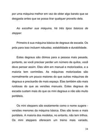 34
por uma máquina melhor em vez de obter algo barato que se
desgasta antes que se possa tirar qualquer proveito dela.
Ao escolher sua máquina, há três tipos básicos de
stepper.
Primeiro é sua máquina básica de degraus de escada. Os
prós para isso incluem robustez, estabilidade e durabilidade.
Estes degraus são ótimos para a pessoa mais pesada,
portanto, se você precisar perder um número de quilos, você
deve pensar assim. Eles vêm em manual e motorizados, e a
maioria tem corrimões. As máquinas motorizadas são
normalmente um pouco maiores do que outras máquinas de
degraus e precisarão de mais espaço. Elas também são mais
ruidosas do que as versões manuais. Estes degraus de
escada custam mais do que os mini degraus e não são muito
portáteis.
Os mini steppers são exatamente como o nome sugere -
versões menores da máquina básica. Eles são leves e mais
portáteis. A maioria dos modelos, no entanto, não tem trilhos.
Os mini steppers oferecem um treino mais variado,
 