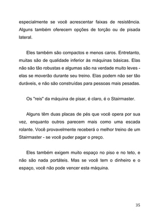 35
especialmente se você acrescentar faixas de resistência.
Alguns também oferecem opções de torção ou de pisada
lateral.
Eles também são compactos e menos caros. Entretanto,
muitas são de qualidade inferior às máquinas básicas. Elas
não são tão robustas e algumas são na verdade muito leves -
elas se moverão durante seu treino. Elas podem não ser tão
duráveis, e não são construídas para pessoas mais pesadas.
Os "reis" da máquina de pisar, é claro, é o Stairmaster.
Alguns têm duas placas de pés que você opera por sua
vez, enquanto outros parecem mais como uma escada
rolante. Você provavelmente receberá o melhor treino de um
Stairmaster - se você puder pagar o preço.
Eles também exigem muito espaço no piso e no teto, e
não são nada portáteis. Mas se você tem o dinheiro e o
espaço, você não pode vencer esta máquina.
 