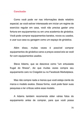 36
Conclusão
Como você pode ver nas informações deste relatório
especial, se você estiver interessado em iniciar um regime de
exercício regular em casa, você não precisa gastar uma
fortuna em equipamentos ou em uma academia de ginástica.
Você pode comprar equipamentos baratos, novos ou usados,
e usar sua casa ou garagem como um espaço de ginástica.
Além disso, muitas vezes é possível comprar
equipamentos de ginástica caros a preços acessíveis se você
for com equipamentos usados.
Steve Adams, que se descreve como "um entusiasta
frugal do fitness", diz que muitas vezes compra seu
equipamento caro no Craigslist ou no Facebook Marketplace.
Mas não compre nada a menos que você esteja ciente da
marca e modelo exatos. Dessa forma, você pode fazer suas
pesquisas e ler críticas sobre esse modelo.
A Adams também recomenda obter várias fotos do
equipamento antes de comprar, para que você possa
 