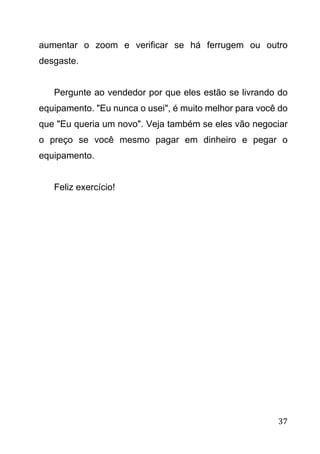 37
aumentar o zoom e verificar se há ferrugem ou outro
desgaste.
Pergunte ao vendedor por que eles estão se livrando do
equipamento. "Eu nunca o usei", é muito melhor para você do
que "Eu queria um novo". Veja também se eles vão negociar
o preço se você mesmo pagar em dinheiro e pegar o
equipamento.
Feliz exercício!
 