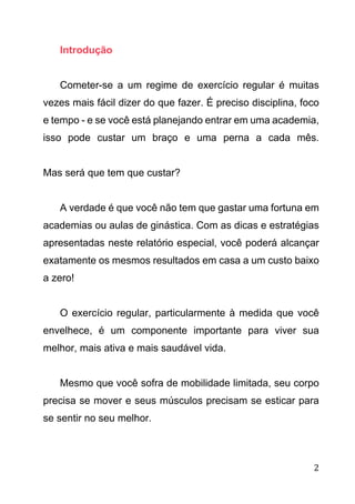 2
Introdução
Cometer-se a um regime de exercício regular é muitas
vezes mais fácil dizer do que fazer. É preciso disciplina, foco
e tempo - e se você está planejando entrar em uma academia,
isso pode custar um braço e uma perna a cada mês.
Mas será que tem que custar?
A verdade é que você não tem que gastar uma fortuna em
academias ou aulas de ginástica. Com as dicas e estratégias
apresentadas neste relatório especial, você poderá alcançar
exatamente os mesmos resultados em casa a um custo baixo
a zero!
O exercício regular, particularmente à medida que você
envelhece, é um componente importante para viver sua
melhor, mais ativa e mais saudável vida.
Mesmo que você sofra de mobilidade limitada, seu corpo
precisa se mover e seus músculos precisam se esticar para
se sentir no seu melhor.
 