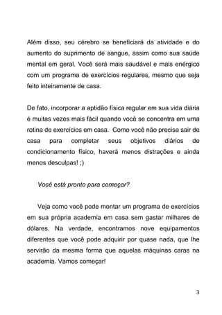 3
Além disso, seu cérebro se beneficiará da atividade e do
aumento do suprimento de sangue, assim como sua saúde
mental em geral. Você será mais saudável e mais enérgico
com um programa de exercícios regulares, mesmo que seja
feito inteiramente de casa.
De fato, incorporar a aptidão física regular em sua vida diária
é muitas vezes mais fácil quando você se concentra em uma
rotina de exercícios em casa. Como você não precisa sair de
casa para completar seus objetivos diários de
condicionamento físico, haverá menos distrações e ainda
menos desculpas! ;)
Você está pronto para começar?
Veja como você pode montar um programa de exercícios
em sua própria academia em casa sem gastar milhares de
dólares. Na verdade, encontramos nove equipamentos
diferentes que você pode adquirir por quase nada, que lhe
servirão da mesma forma que aquelas máquinas caras na
academia. Vamos começar!
 