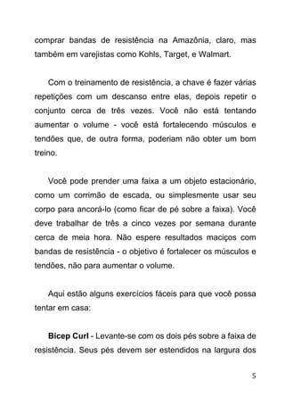 5
comprar bandas de resistência na Amazônia, claro, mas
também em varejistas como Kohls, Target, e Walmart.
Com o treinamento de resistência, a chave é fazer várias
repetições com um descanso entre elas, depois repetir o
conjunto cerca de três vezes. Você não está tentando
aumentar o volume - você está fortalecendo músculos e
tendões que, de outra forma, poderiam não obter um bom
treino.
Você pode prender uma faixa a um objeto estacionário,
como um corrimão de escada, ou simplesmente usar seu
corpo para ancorá-lo (como ficar de pé sobre a faixa). Você
deve trabalhar de três a cinco vezes por semana durante
cerca de meia hora. Não espere resultados maciços com
bandas de resistência - o objetivo é fortalecer os músculos e
tendões, não para aumentar o volume.
Aqui estão alguns exercícios fáceis para que você possa
tentar em casa:
Bicep Curl - Levante-se com os dois pés sobre a faixa de
resistência. Seus pés devem ser estendidos na largura dos
 