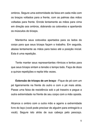 6
ombros. Segure uma extremidade da faixa em cada mão com
os braços voltados para a frente, com as palmas das mãos
voltadas para frente. Enrole lentamente as mãos para cima
em direção aos ombros, dobrando os cotovelos e apertando
os músculos do bíceps.
Mantenha seus cotovelos apertados para os lados do
corpo para que seus bíceps façam o trabalho. Em seguida,
abaixe lentamente as mãos para baixo até a posição inicial.
Esta é uma repetição.
Tente manter seus representantes rítmicos e lentos para
que seus bíceps sintam a tensão o tempo todo. Faça de doze
a quinze repetições e repita três vezes.
Extensão de tríceps de um braço - Fique de pé com um
pé ligeiramente na frente do outro e com o pé mais atrás.
Passe uma faixa de resistência sob o pé traseiro e pegue a
outra extremidade na frente de seu corpo com a mão oposta.
Alcance o ombro com a outra mão e agarre a extremidade
livre do laço (você pode precisar de alguém para entregá-lo a
você). Segure isto atrás de sua cabeça pelo pescoço.
 