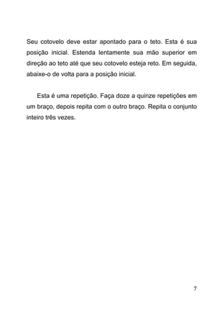 7
Seu cotovelo deve estar apontado para o teto. Esta é sua
posição inicial. Estenda lentamente sua mão superior em
direção ao teto até que seu cotovelo esteja reto. Em seguida,
abaixe-o de volta para a posição inicial.
Esta é uma repetição. Faça doze a quinze repetições em
um braço, depois repita com o outro braço. Repita o conjunto
inteiro três vezes.
 