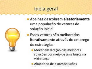 Ideia geral
Abelhas descobrem aleatoriamente
uma população de vetores de
solução inicial
Esses vetores são melhorados
iterativamente através do emprego
de estratégias
Mover em direção das melhores
soluções por meio de uma busca na
vizinhança
Abandono de piores soluções
 