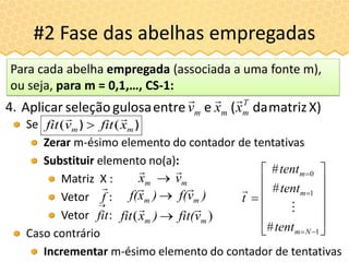 Se
Zerar m-ésimo elemento do contador de tentativas
Substituir elemento no(a):
Matriz X :
Vetor :
Vetor :
Caso contrário
Incrementar m-ésimo elemento do contador de tentativas
#2 Fase das abelhas empregadas
X)matrizda(eentregulosaseleçãoAplicar T
mmm xxv

4.
)) mm xfitvfit

(( 
mm vx


Para cada abelha empregada (associada a uma fonte m),
ou seja, para m = 0,1,…, CS-1:
















1
1
0
#
#
#
Nm
m
m
tent
tent
tent
t


f


fit
)vf()xf( mm


)( mm vfit()xfit


 