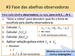 #3 Fase das abelhas observadoras
2. Calcular
3. Calcular
4. Calcular
5. Aplicar seleção gulosa entre e
Atualizar
X, e (se necessário)
Para cada abelha observadora, ou seja, para o=0,1,...,N-1:
mv

)mvf

(
mx

mv

Mesmos passos da fase das
abelhas empregadas!
m: roleta
i e k: distribuição uniforme
)mvfit

(
1. “Girar a roleta” para descobrir qual foi a fonte m
escolhida pela abelha observadora o
 