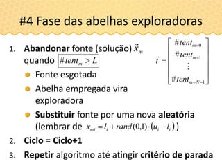 #4 Fase das abelhas exploradoras
















1
1
0
#
#
#
Nm
m
m
tent
tent
tent
t


1. Abandonar fonte (solução)
quando
Fonte esgotada
Abelha empregada vira
exploradora
Substituir fonte por uma nova aleatória
(lembrar de )
2. Ciclo = Ciclo+1
3. Repetir algoritmo até atingir critério de parada
Ltentm #
mx

 iiimi lurandlx  )1,0(
 