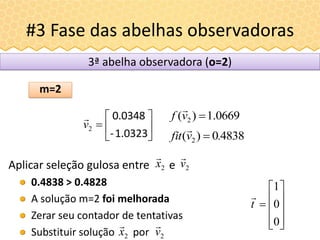 #3 Fase das abelhas observadoras
Aplicar seleção gulosa entre e
0.4838 > 0.4828
A solução m=2 foi melhorada
Zerar seu contador de tentativas
Substituir solução por











0
0
1
t

2v

2x

m=2
3ª abelha observadora (o=2)
2x

2v








1.0323-
0.0348
2v
 0669.1)( 2 vf

48380)( 2 .vfit 

 