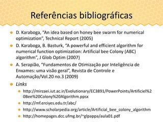 Referências bibliográficas
D. Karaboga, “An idea based on honey bee swarm for numerical
optimization”, Technical Report (2005)
D. Karaboga, B. Basturk, “A powerful and efficient algorithm for
numerical function optimization: Artificial bee Colony (ABC)
algorithm”, J Glob Optim (2007)
A. Serapião, “Fundamentos de Otimização por Inteligência de
Enxames: uma visão geral”, Revista de Controle e
Automação/Vol.20 no.3 (2009)
Links
http://mirzaei.iut.ac.ir/Evolutionary/EC3891/PowerPoints/Artificiel%2
0Bee%20Colony%20Algorithm.ppsx
http://mf.erciyes.edu.tr/abc/
http://www.scholarpedia.org/article/Artificial_bee_colony_algorithm
http://homepages.dcc.ufmg.br/~glpappa/aula01.pdf
 