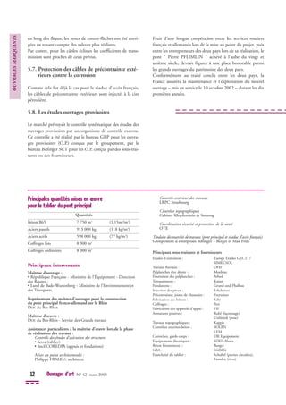 en long des fléaux, les notes de contre-flèches ont été corri-
gées en tenant compte des valeurs plus réalistes.
Par contre, pour les câbles éclisses les coefficients de trans-
mission sont proches de ceux prévus.
5.7. Protection des câbles de précontrainte exté-
rieurs contre la corrosion
Comme cela fut déjà le cas pour le viaduc d’accès français,
les câbles de précontrainte extérieurs sont injectés à la cire
pétrolière.
5.8. Les études ouvrages provisoires
Le marché prévoyait le contrôle systématique des études des
ouvrages provisoires par un organisme de contrôle externe.
Ce contrôle a été réalisé par le bureau GBP pour les ouvra-
ges provisoires (O.P.) conçus par le groupement, par le
bureau Bilfinger SCT pour les O.P. conçus par des sous-trai-
tants ou des fournisseurs.
Fruit d’une longue coopération entre les services routiers
français et allemands lors de la mise au point du projet, puis
entre les entrepreneurs des deux pays lors de sa réalisation, le
pont " Pierre PFLIMLIN " achevé à l’aube du vingt et
unième siècle, devrait figurer à une place honorable parmi
les grands ouvrages du patrimoine des deux pays.
Conformément au traité conclu entre les deux pays, la
France assurera la maintenance et l'exploitation du nouvel
ouvrage – mis en service le 10 octobre 2002 – durant les dix
premières années.
OUVRAGES
MARQUANTS
12 Ouvrages d’art N° 42 mars 2003
Principales quantités mises en œuvre
pour le tablier du pont principal
Quantités
Béton B65 7 750 m3
(1,15m3
/m2
)
Aciers passifs 913 000 kg (118 kg/m3
)
Aciers actifs 598 000 kg (77 kg/m3
)
Coffrages fins 8 300 m2
Coffrages ordinaires 8 000 m2
Principaux intervenants
Maîtrise d’ouvrage :
• République Française - Ministère de l'Équipement - Direction
des Routes -
• Land de Bade-Wurtenberg - Ministère de l'Environnement et
des Transports.
Représentant des maîtres d'ouvrages pour la construction
du pont principal franco-allemand sur le Rhin
DDE du Bas-Rhin
Maîtrise d’œuvre :
DDE du Bas-Rhin - Service des Grands travaux
Assistances particulières à la maîtrise d’œuvre lors de la phase
de réalisation des travaux :
Contrôle des études d'exécution des structures
• Setra (tablier)
• Sncf/COREDIA (appuis et fondations)
Mises au point architecturales :
Philippe FRALEU, architecte
Contrôle extérieur des travaux
LRPC Strasbourg
Contrôles topographiques
Cabinet Klopfenstein et Sonntag
Coordination sécurité et protection de la santé
OTE
Titulaire des marchés de travaux (pont principal et viaduc d'accès français)
Groupement d'entreprises Bilfinger + Berger et Max Früh
Principaux sous-traitants et fournisseurs
Etudes d'exécution : Europe Etudes GECTI /
SIMECSOL
Travaux fluviaux : OHF
Palplanches rive droite : Moebius
Fourniture des palplanches : Arbed
Terrassements : Kaiser
Fondations : Grund und Phalbau
Injection des pieux : Erkelenzer
Précontrainte, joints de chaussées : Freyssinet
Fabrication des bétons : Fehr
Coffrages : Peri
Fabrication des appareils d'appui : FIP
Armatures passives : Ruhl (façonnage)
Ünlütürk (pose)
Travaux topographiques : Kappis
Contrôles externes béton : SOLEN
LEM
Corniches, garde-corps : DR Equipement
Equipements électriques : SDEL-Alsace
Béton bitumineux : Burger
GBA : SGREG
Etanchéité du tablier : Schubel (parties circulées),
Etandex (rives)
 